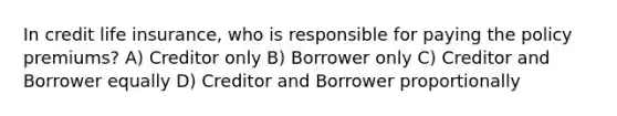 In credit life insurance, who is responsible for paying the policy premiums? A) Creditor only B) Borrower only C) Creditor and Borrower equally D) Creditor and Borrower proportionally