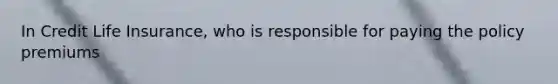 In Credit Life Insurance, who is responsible for paying the policy premiums