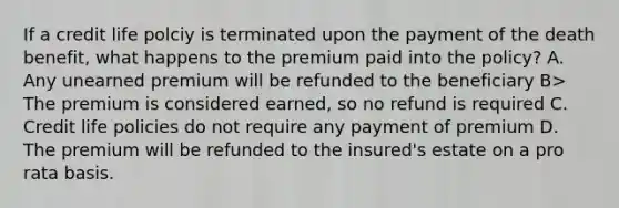 If a credit life polciy is terminated upon the payment of the death benefit, what happens to the premium paid into the policy? A. Any unearned premium will be refunded to the beneficiary B> The premium is considered earned, so no refund is required C. Credit life policies do not require any payment of premium D. The premium will be refunded to the insured's estate on a pro rata basis.