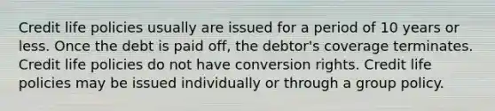 Credit life policies usually are issued for a period of 10 years or less. Once the debt is paid off, the debtor's coverage terminates. Credit life policies do not have conversion rights. Credit life policies may be issued individually or through a group policy.