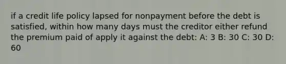 if a credit life policy lapsed for nonpayment before the debt is satisfied, within how many days must the creditor either refund the premium paid of apply it against the debt: A: 3 B: 30 C: 30 D: 60