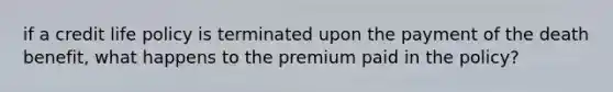 if a credit life policy is terminated upon the payment of the death benefit, what happens to the premium paid in the policy?