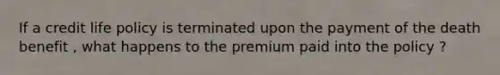 If a credit life policy is terminated upon the payment of the death benefit , what happens to the premium paid into the policy ?