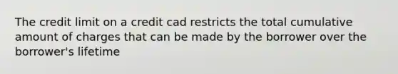 The credit limit on a credit cad restricts the total cumulative amount of charges that can be made by the borrower over the borrower's lifetime