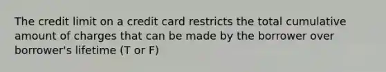 The credit limit on a credit card restricts the total cumulative amount of charges that can be made by the borrower over borrower's lifetime (T or F)