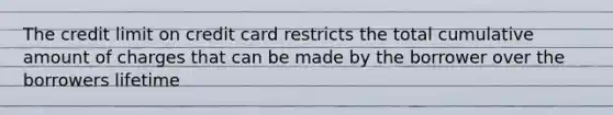 The credit limit on credit card restricts the total cumulative amount of charges that can be made by the borrower over the borrowers lifetime