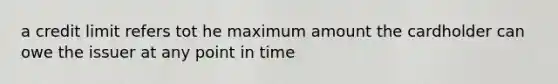 a credit limit refers tot he maximum amount the cardholder can owe the issuer at any point in time