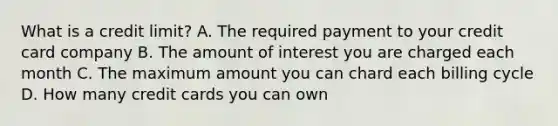 What is a credit limit? A. The required payment to your credit card company B. The amount of interest you are charged each month C. The maximum amount you can chard each billing cycle D. How many credit cards you can own