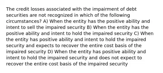 The credit losses associated with the impairment of debt securities are not recognized in which of the following circumstances? A) When the entity has the positive ability and intent to sell the impaired security B) When the entity has the positive ability and intent to hold the impaired security C) When the entity has positive ability and intent to hold the impaired security and expects to recover the entire cost basis of the impaired security D) When the entity has positive ability and intent to hold the impaired security and does not expect to recover the entire cost basis of the impaired security