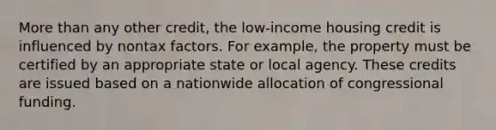 More than any other credit, the low-income housing credit is influenced by nontax factors. For example, the property must be certified by an appropriate state or local agency. These credits are issued based on a nationwide allocation of congressional funding.