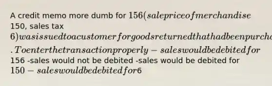 A credit memo more dumb for 156 (sale price of merchandise150, sales tax 6) was issued to a customer for goods returned that had been purchased on account. To enter the transaction properly -sales would be debited for156 -sales would not be debited -sales would be debited for 150 -sales would be debited for6