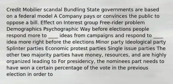 Credit Mobilier scandal Bundling State governments are based on a federal model A Company pays or convinces the public to oppose a bill. Effect on Interest group Free-rider problem Demographics Psychographic Way before elections people respond more to ____ ideas from campaigns and respond to ____ idea more right before the elections Minor party Ideological party Splinter parties Economic protest parties Single issue parties The other two majority parties have money, resources, and are highly organized leading to For presidency, the nominees part needs to have won a certain percentage of the vote in the previous election in order to