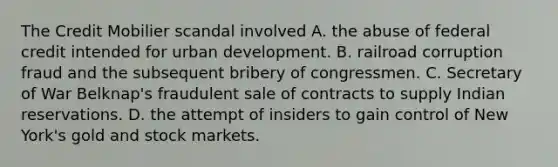 The Credit Mobilier scandal involved A. the abuse of federal credit intended for urban development. B. railroad corruption fraud and the subsequent bribery of congressmen. C. Secretary of War Belknap's fraudulent sale of contracts to supply Indian reservations. D. the attempt of insiders to gain control of New York's gold and stock markets.