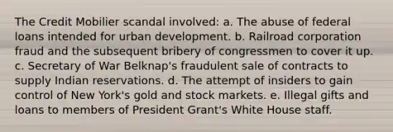 The Credit Mobilier scandal involved: a. The abuse of federal loans intended for urban development. b. Railroad corporation fraud and the subsequent bribery of congressmen to cover it up. c. Secretary of War Belknap's fraudulent sale of contracts to supply Indian reservations. d. The attempt of insiders to gain control of New York's gold and stock markets. e. Illegal gifts and loans to members of President Grant's White House staff.