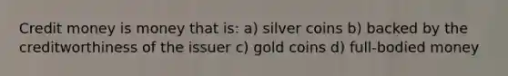 Credit money is money that is: a) silver coins b) backed by the creditworthiness of the issuer c) gold coins d) full-bodied money