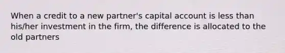 When a credit to a new partner's capital account is less than his/her investment in the firm, the difference is allocated to the old partners