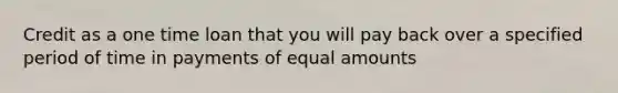 Credit as a one time loan that you will pay back over a specified period of time in payments of equal amounts