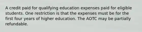 A credit paid for qualifying education expenses paid for eligible students. One restriction is that the expenses must be for the first four years of higher education. The AOTC may be partially refundable.