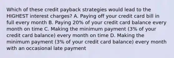 Which of these credit payback strategies would lead to the HIGHEST interest charges? A. Paying off your credit card bill in full every month B. Paying 20% of your credit card balance every month on time C. Making the minimum payment (3% of your credit card balance) every month on time D. Making the minimum payment (3% of your credit card balance) every month with an occasional late payment