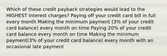 Which of these credit payback strategies would lead to the HIGHEST interest charges? Paying off your credit card bill in full every month Making the minimum payment (3% of your credit card balance) every month on time Paying 20% of your credit card balance every month on time Making the minimum payment(3% of your credit card balance) every month with an occasional late payment