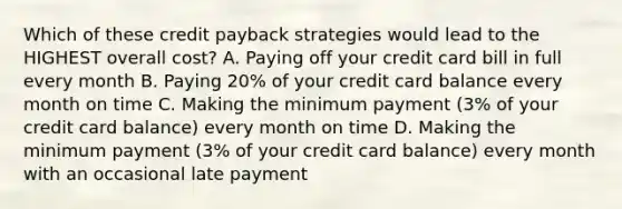 Which of these credit payback strategies would lead to the HIGHEST overall cost? A. Paying off your credit card bill in full every month B. Paying 20% of your credit card balance every month on time C. Making the minimum payment (3% of your credit card balance) every month on time D. Making the minimum payment (3% of your credit card balance) every month with an occasional late payment