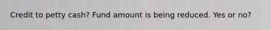 Credit to petty cash? Fund amount is being reduced. Yes or no?