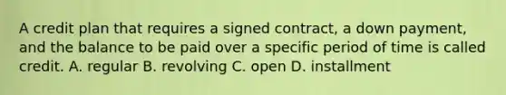 A credit plan that requires a signed contract, a down payment, and the balance to be paid over a specific period of time is called credit. A. regular B. revolving C. open D. installment