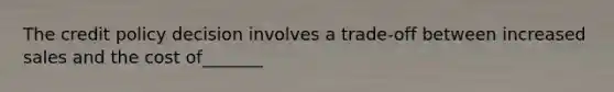 The credit policy decision involves a trade-off between increased sales and the cost of_______