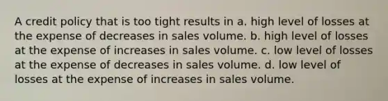 A credit policy that is too tight results in a. high level of losses at the expense of decreases in sales volume. b. high level of losses at the expense of increases in sales volume. c. low level of losses at the expense of decreases in sales volume. d. low level of losses at the expense of increases in sales volume.