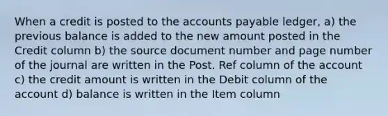 When a credit is posted to the accounts payable ledger, a) the previous balance is added to the new amount posted in the Credit column b) the source document number and page number of the journal are written in the Post. Ref column of the account c) the credit amount is written in the Debit column of the account d) balance is written in the Item column