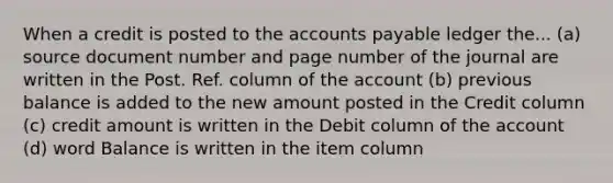 When a credit is posted to the accounts payable ledger the... (a) source document number and page number of the journal are written in the Post. Ref. column of the account (b) previous balance is added to the new amount posted in the Credit column (c) credit amount is written in the Debit column of the account (d) word Balance is written in the item column