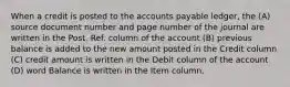 When a credit is posted to the accounts payable ledger, the (A) source document number and page number of the journal are written in the Post. Ref. column of the account (B) previous balance is added to the new amount posted in the Credit column (C) credit amount is written in the Debit column of the account (D) word Balance is written in the Item column.