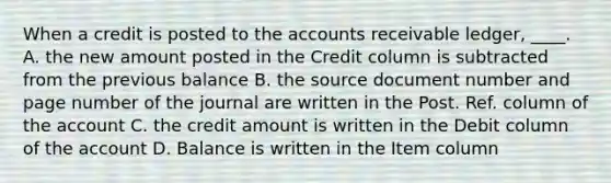 When a credit is posted to the accounts receivable ledger, ____. A. the new amount posted in the Credit column is subtracted from the previous balance B. the source document number and page number of the journal are written in the Post. Ref. column of the account C. the credit amount is written in the Debit column of the account D. Balance is written in the Item column