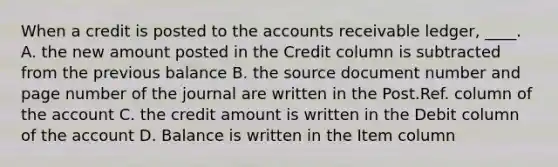 When a credit is posted to the accounts receivable ledger, ____. A. the new amount posted in the Credit column is subtracted from the previous balance B. the source document number and page number of the journal are written in the Post.Ref. column of the account C. the credit amount is written in the Debit column of the account D. Balance is written in the Item column