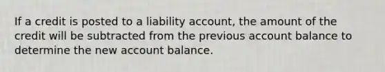 If a credit is posted to a liability account, the amount of the credit will be subtracted from the previous account balance to determine the new account balance.