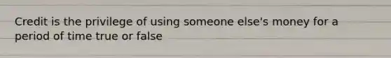 Credit is the privilege of using someone else's money for a period of time true or false