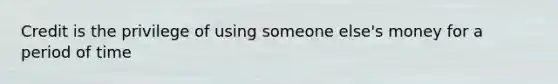 Credit is the privilege of using someone else's money for a period of time