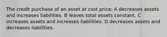 The credit purchase of an asset at cost price: A decreases assets and increases liabilities. B leaves total assets constant. C increases assets and increases liabilities. D decreases assets and decreases liabilities.