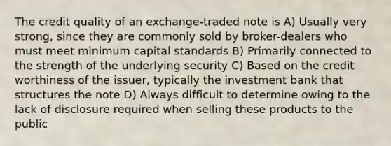 The credit quality of an exchange-traded note is A) Usually very strong, since they are commonly sold by broker-dealers who must meet minimum capital standards B) Primarily connected to the strength of the underlying security C) Based on the credit worthiness of the issuer, typically the investment bank that structures the note D) Always difficult to determine owing to the lack of disclosure required when selling these products to the public