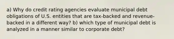 a) Why do credit rating agencies evaluate municipal debt obligations of U.S. entities that are tax-backed and revenue-backed in a different way? b) which type of municipal debt is analyzed in a manner similar to corporate debt?