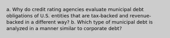 a. Why do credit rating agencies evaluate municipal debt obligations of U.S. entities that are tax-backed and revenue-backed in a different way? b. Which type of municipal debt is analyzed in a manner similar to corporate debt?