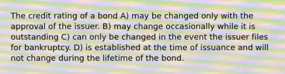 The credit rating of a bond A) may be changed only with the approval of the issuer. B) may change occasionally while it is outstanding C) can only be changed in the event the issuer files for bankruptcy. D) is established at the time of issuance and will not change during the lifetime of the bond.