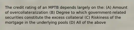 The credit rating of an MPTB depends largely on the: (A) Amount of overcollateralization (B) Degree to which government-related securities constitute the excess collateral (C) Riskiness of the mortgage in the underlying pools (D) All of the above