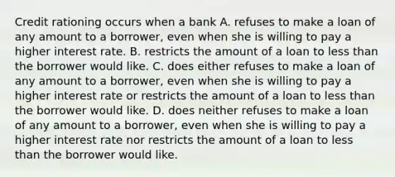 Credit rationing occurs when a bank A. refuses to make a loan of any amount to a borrower, even when she is willing to pay a higher interest rate. B. restricts the amount of a loan to less than the borrower would like. C. does either refuses to make a loan of any amount to a borrower, even when she is willing to pay a higher interest rate or restricts the amount of a loan to less than the borrower would like. D. does neither refuses to make a loan of any amount to a borrower, even when she is willing to pay a higher interest rate nor restricts the amount of a loan to less than the borrower would like.