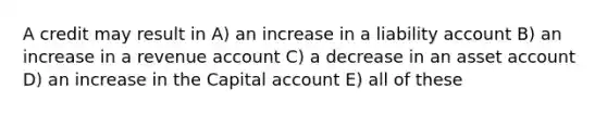 A credit may result in A) an increase in a liability account B) an increase in a revenue account C) a decrease in an asset account D) an increase in the Capital account E) all of these