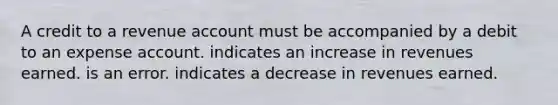 A credit to a revenue account must be accompanied by a debit to an expense account. indicates an increase in revenues earned. is an error. indicates a decrease in revenues earned.