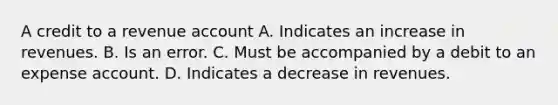 A credit to a revenue account A. Indicates an increase in revenues. B. Is an error. C. Must be accompanied by a debit to an expense account. D. Indicates a decrease in revenues.