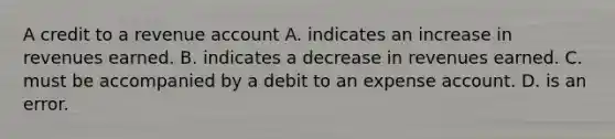 A credit to a revenue account A. indicates an increase in revenues earned. B. indicates a decrease in revenues earned. C. must be accompanied by a debit to an expense account. D. is an error.