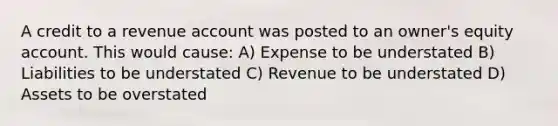 A credit to a revenue account was posted to an owner's equity account. This would cause: A) Expense to be understated B) Liabilities to be understated C) Revenue to be understated D) Assets to be overstated