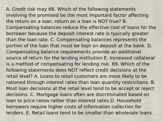 A. Credit risk may 68. Which of the following statements involving the promised be the most important factor affecting the return on a loan. return on a loan is NOT true? B. Compensating balances reduce the effective cost of loans for the borrower because the deposit interest rate is typically greater than the loan rate. C. Compensating balances represents the portion of the loan that must be kept on deposit at the bank. D. Compensating balance requirements provide an additional source of return for the lending institution E. Increased collateral is a method of compensating for lending risk. 69. Which of the following statements does NOT reflect credit decisions at the retail level? A. Loans to retail customers are more likely to be rationed through interest rates than loan quantity restrictions. B. Most loan decisions at the retail level tend to be accept or reject decisions. C. Mortgage loans often are discriminated based on loan to price ratios rather than interest rates D. Household borrowers require higher costs of information collection for lenders. E. Retail loans tend to be smaller than wholesale loans.